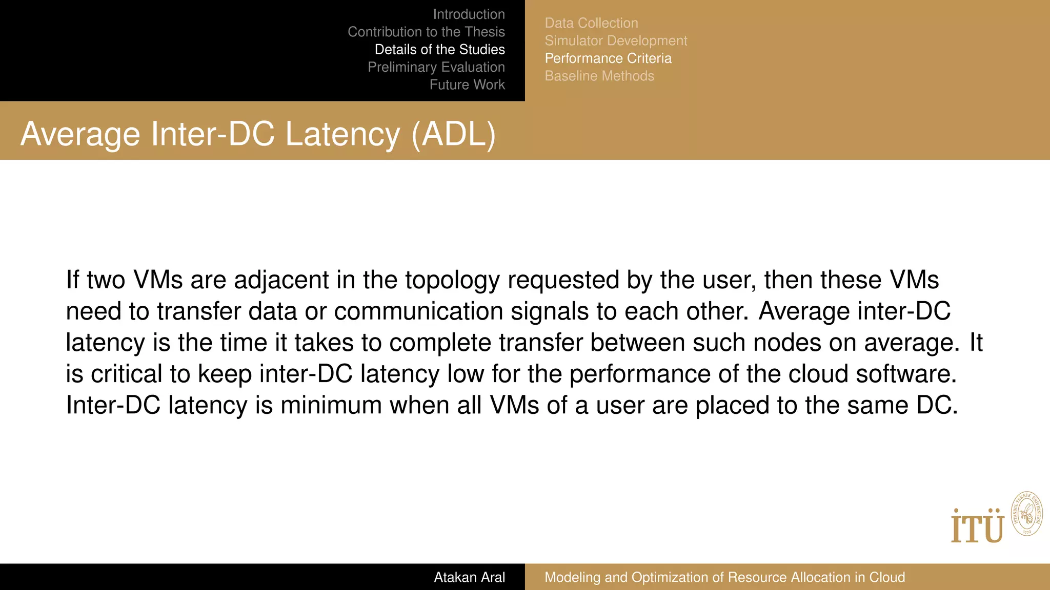 Introduction
Contribution to the Thesis
Details of the Studies
Preliminary Evaluation
Future Work
Data Collection
Simulator Development
Performance Criteria
Baseline Methods
Average Inter-DC Latency (ADL)
If two VMs are adjacent in the topology requested by the user, then these VMs
need to transfer data or communication signals to each other. Average inter-DC
latency is the time it takes to complete transfer between such nodes on average. It
is critical to keep inter-DC latency low for the performance of the cloud software.
Inter-DC latency is minimum when all VMs of a user are placed to the same DC.
Atakan Aral Modeling and Optimization of Resource Allocation in Cloud
 