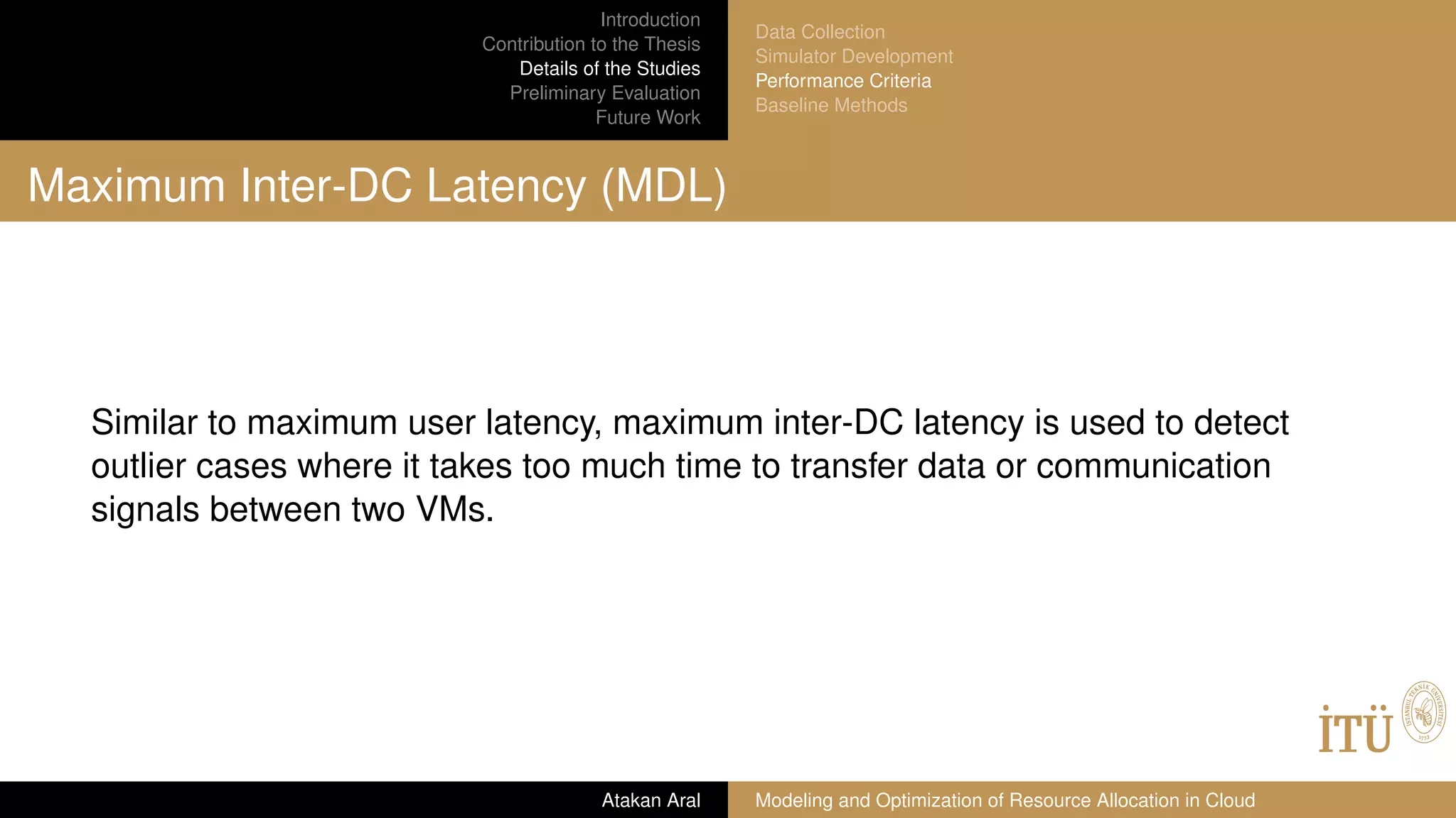 Introduction
Contribution to the Thesis
Details of the Studies
Preliminary Evaluation
Future Work
Data Collection
Simulator Development
Performance Criteria
Baseline Methods
Maximum Inter-DC Latency (MDL)
Similar to maximum user latency, maximum inter-DC latency is used to detect
outlier cases where it takes too much time to transfer data or communication
signals between two VMs.
Atakan Aral Modeling and Optimization of Resource Allocation in Cloud
 