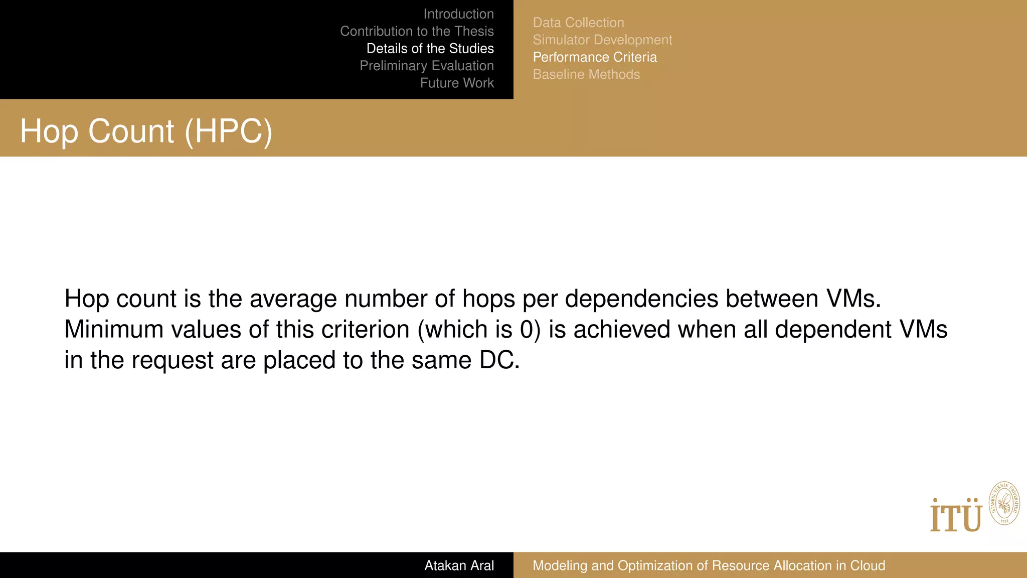 Introduction
Contribution to the Thesis
Details of the Studies
Preliminary Evaluation
Future Work
Data Collection
Simulator Development
Performance Criteria
Baseline Methods
Hop Count (HPC)
Hop count is the average number of hops per dependencies between VMs.
Minimum values of this criterion (which is 0) is achieved when all dependent VMs
in the request are placed to the same DC.
Atakan Aral Modeling and Optimization of Resource Allocation in Cloud
 