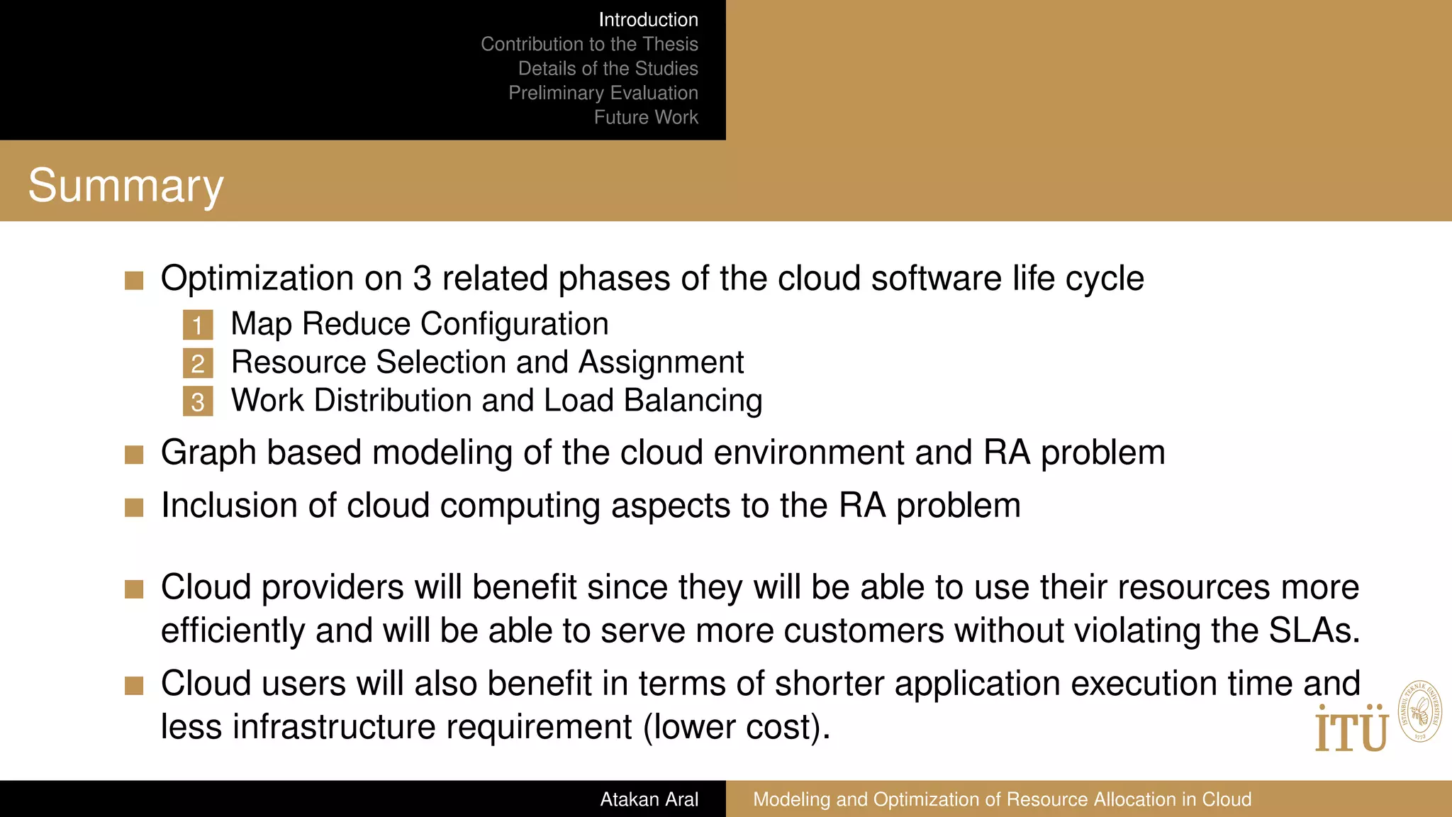 Introduction
Contribution to the Thesis
Details of the Studies
Preliminary Evaluation
Future Work
Summary
Optimization on 3 related phases of the cloud software life cycle
1 Map Reduce Conﬁguration
2 Resource Selection and Assignment
3 Work Distribution and Load Balancing
Graph based modeling of the cloud environment and RA problem
Inclusion of cloud computing aspects to the RA problem
Cloud providers will beneﬁt since they will be able to use their resources more
efﬁciently and will be able to serve more customers without violating the SLAs.
Cloud users will also beneﬁt in terms of shorter application execution time and
less infrastructure requirement (lower cost).
Atakan Aral Modeling and Optimization of Resource Allocation in Cloud
 
