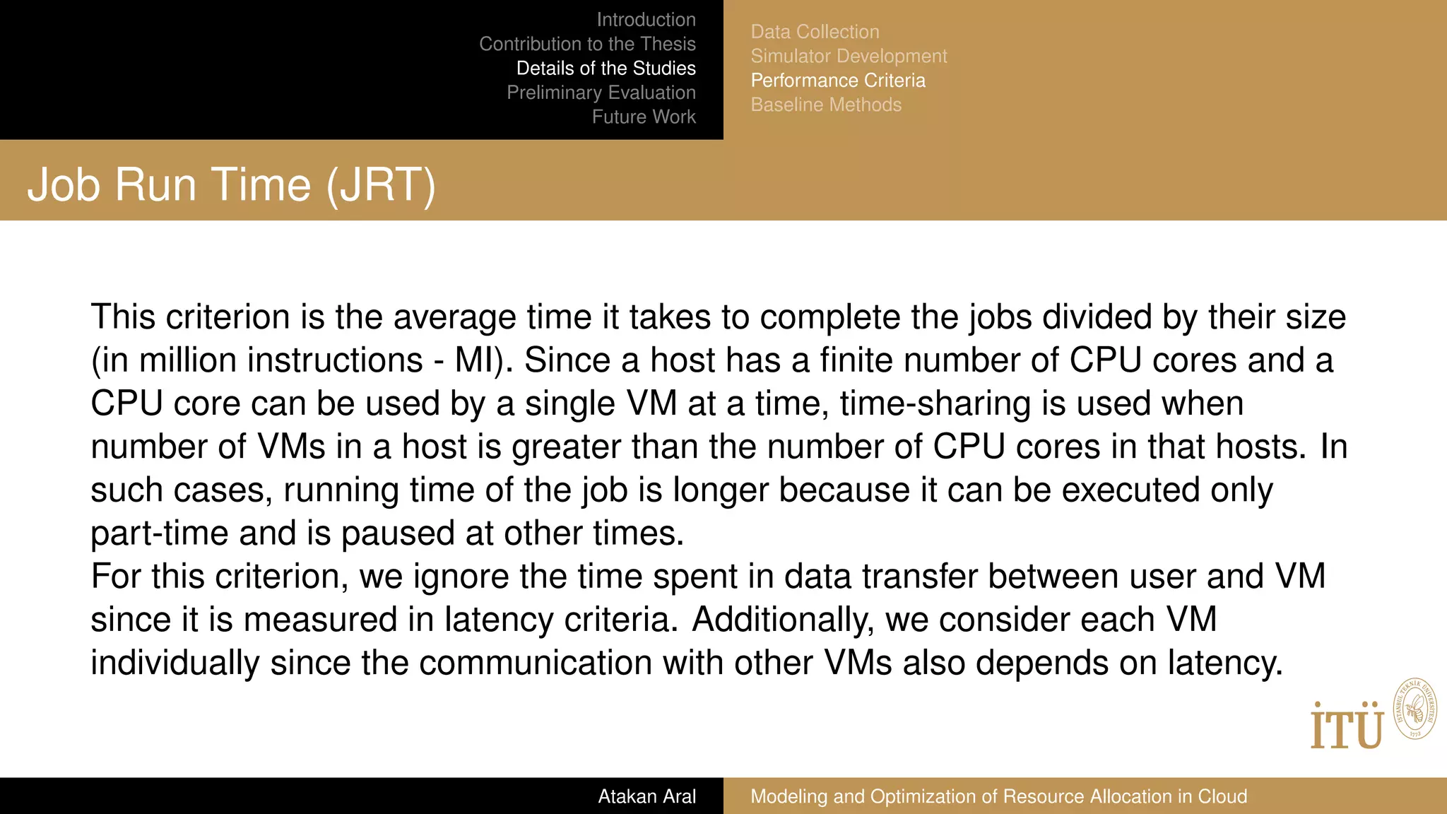Introduction
Contribution to the Thesis
Details of the Studies
Preliminary Evaluation
Future Work
Data Collection
Simulator Development
Performance Criteria
Baseline Methods
Job Run Time (JRT)
This criterion is the average time it takes to complete the jobs divided by their size
(in million instructions - MI). Since a host has a ﬁnite number of CPU cores and a
CPU core can be used by a single VM at a time, time-sharing is used when
number of VMs in a host is greater than the number of CPU cores in that hosts. In
such cases, running time of the job is longer because it can be executed only
part-time and is paused at other times.
For this criterion, we ignore the time spent in data transfer between user and VM
since it is measured in latency criteria. Additionally, we consider each VM
individually since the communication with other VMs also depends on latency.
Atakan Aral Modeling and Optimization of Resource Allocation in Cloud
 