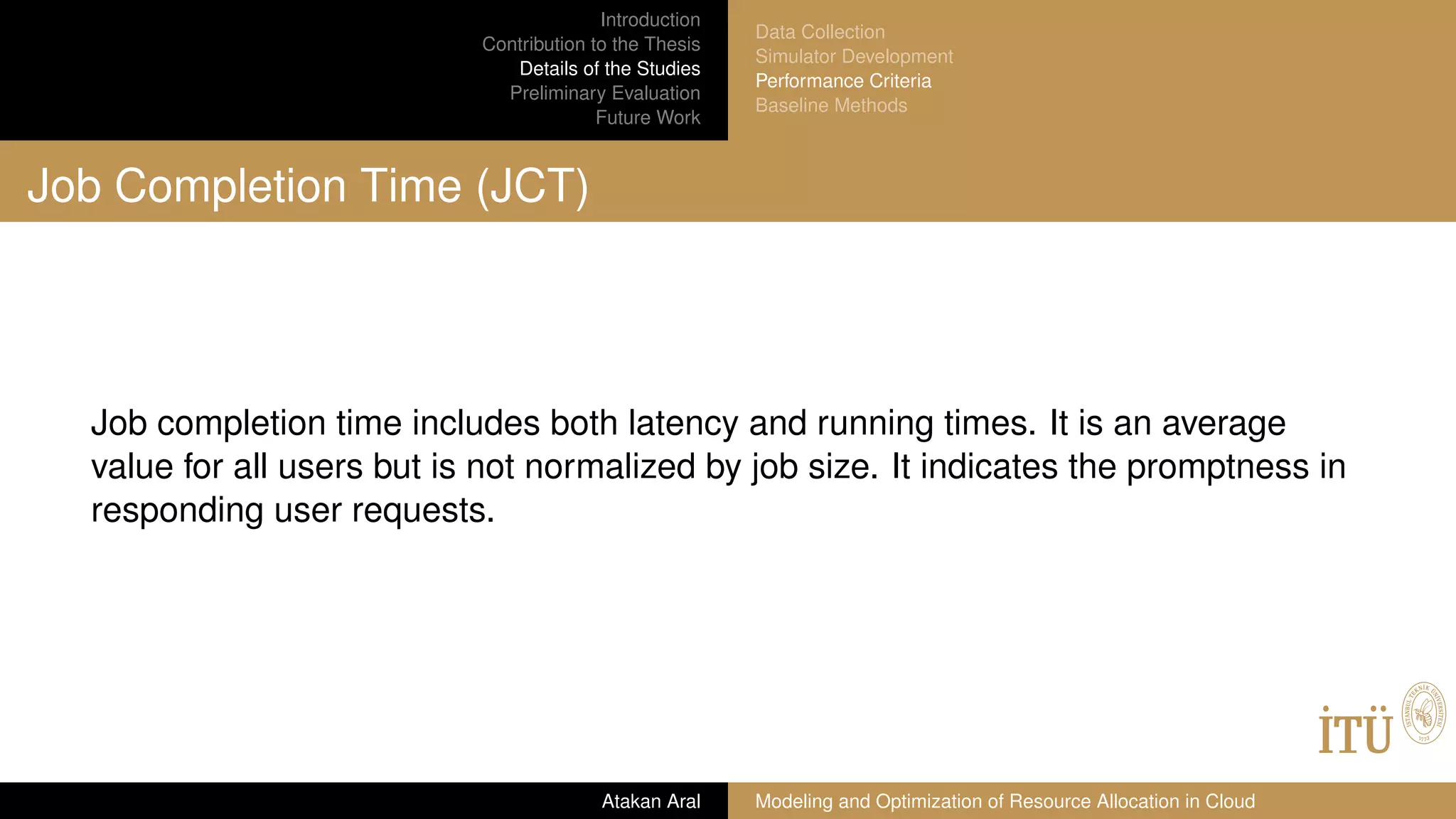 Introduction
Contribution to the Thesis
Details of the Studies
Preliminary Evaluation
Future Work
Data Collection
Simulator Development
Performance Criteria
Baseline Methods
Job Completion Time (JCT)
Job completion time includes both latency and running times. It is an average
value for all users but is not normalized by job size. It indicates the promptness in
responding user requests.
Atakan Aral Modeling and Optimization of Resource Allocation in Cloud
 
