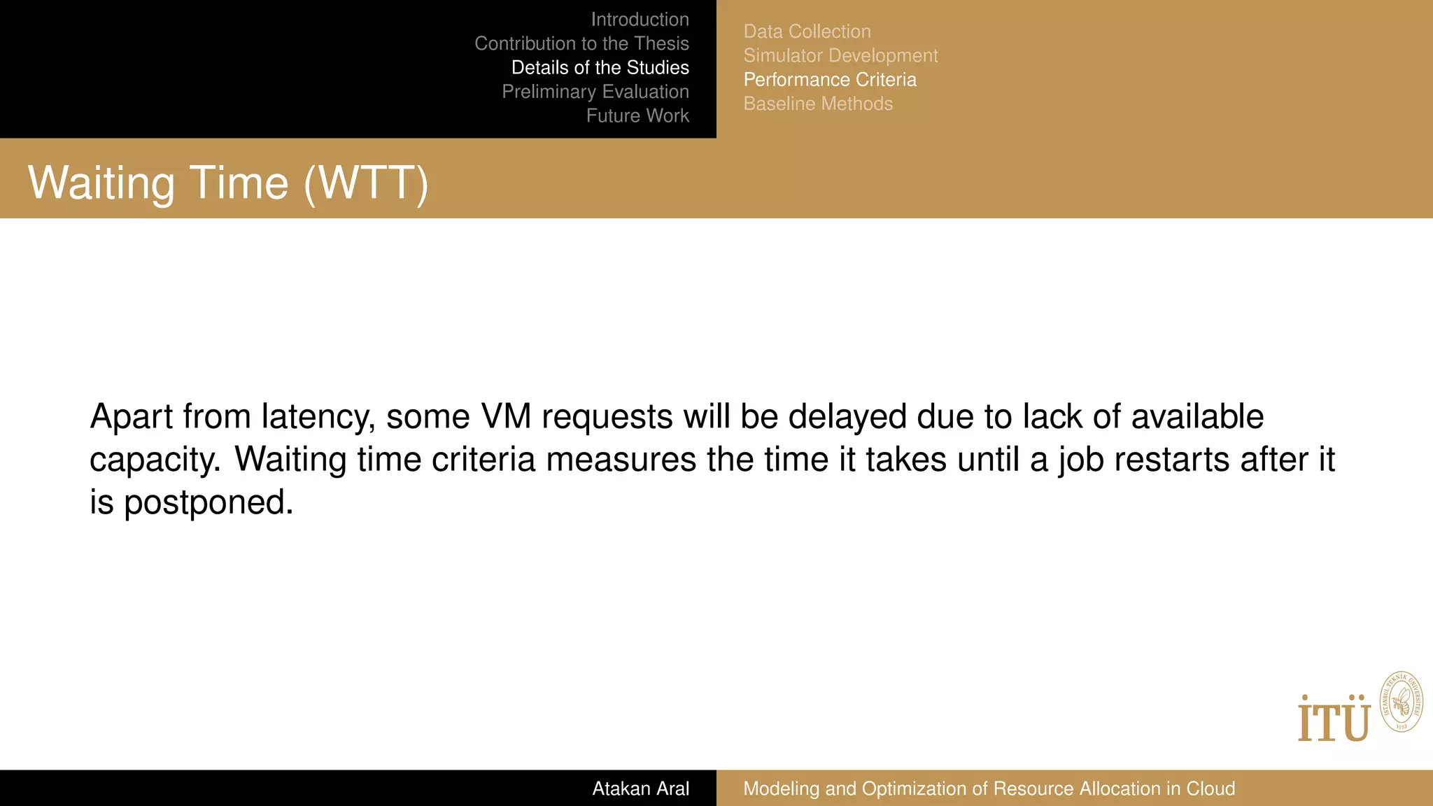 Introduction
Contribution to the Thesis
Details of the Studies
Preliminary Evaluation
Future Work
Data Collection
Simulator Development
Performance Criteria
Baseline Methods
Waiting Time (WTT)
Apart from latency, some VM requests will be delayed due to lack of available
capacity. Waiting time criteria measures the time it takes until a job restarts after it
is postponed.
Atakan Aral Modeling and Optimization of Resource Allocation in Cloud
 
