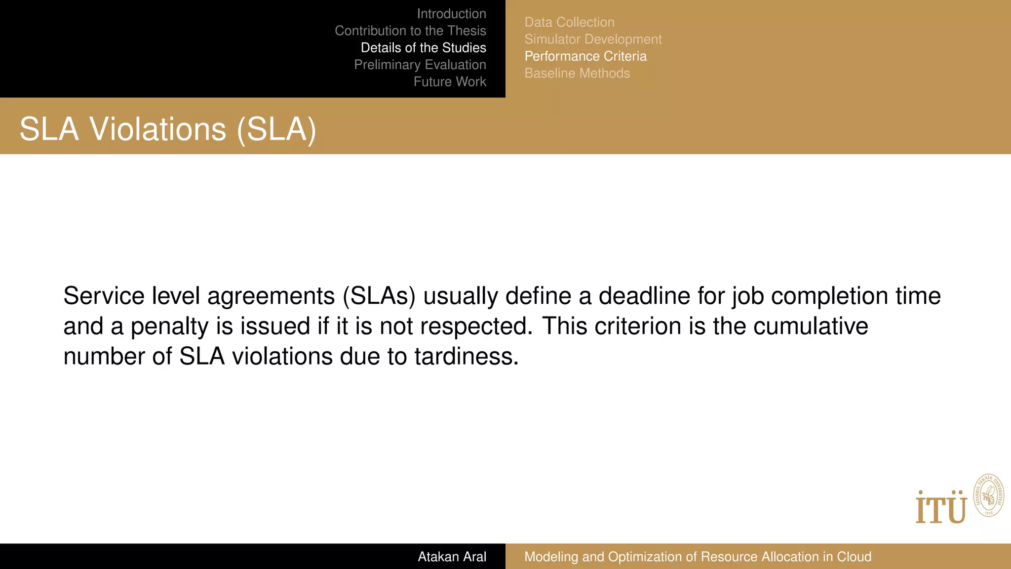 Introduction
Contribution to the Thesis
Details of the Studies
Preliminary Evaluation
Future Work
Data Collection
Simulator Development
Performance Criteria
Baseline Methods
SLA Violations (SLA)
Service level agreements (SLAs) usually deﬁne a deadline for job completion time
and a penalty is issued if it is not respected. This criterion is the cumulative
number of SLA violations due to tardiness.
Atakan Aral Modeling and Optimization of Resource Allocation in Cloud
 