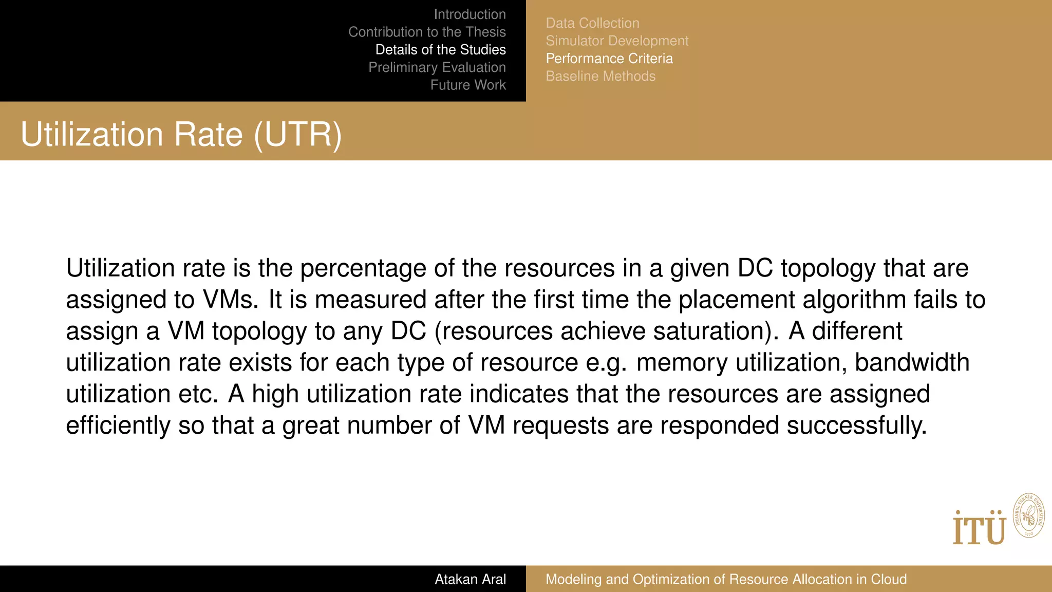 Introduction
Contribution to the Thesis
Details of the Studies
Preliminary Evaluation
Future Work
Data Collection
Simulator Development
Performance Criteria
Baseline Methods
Utilization Rate (UTR)
Utilization rate is the percentage of the resources in a given DC topology that are
assigned to VMs. It is measured after the ﬁrst time the placement algorithm fails to
assign a VM topology to any DC (resources achieve saturation). A different
utilization rate exists for each type of resource e.g. memory utilization, bandwidth
utilization etc. A high utilization rate indicates that the resources are assigned
efﬁciently so that a great number of VM requests are responded successfully.
Atakan Aral Modeling and Optimization of Resource Allocation in Cloud
 