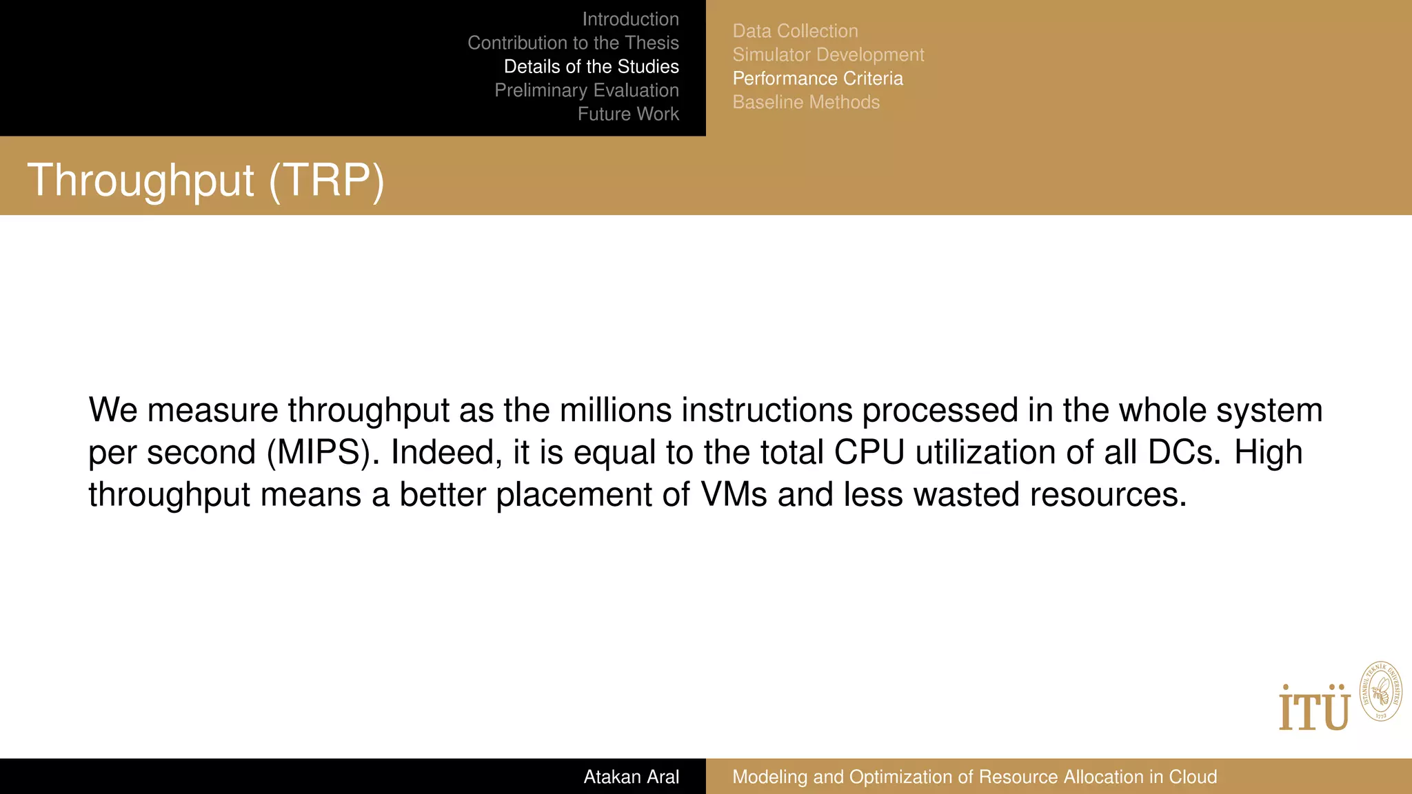 Introduction
Contribution to the Thesis
Details of the Studies
Preliminary Evaluation
Future Work
Data Collection
Simulator Development
Performance Criteria
Baseline Methods
Throughput (TRP)
We measure throughput as the millions instructions processed in the whole system
per second (MIPS). Indeed, it is equal to the total CPU utilization of all DCs. High
throughput means a better placement of VMs and less wasted resources.
Atakan Aral Modeling and Optimization of Resource Allocation in Cloud
 