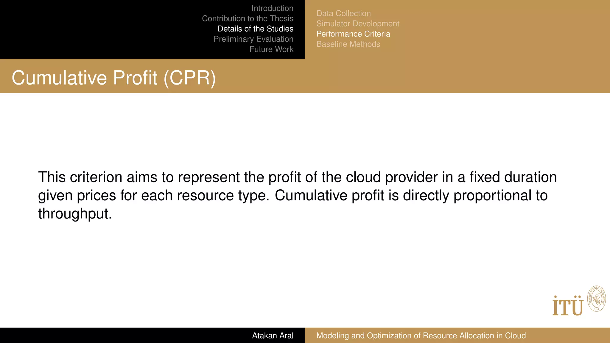 Introduction
Contribution to the Thesis
Details of the Studies
Preliminary Evaluation
Future Work
Data Collection
Simulator Development
Performance Criteria
Baseline Methods
Cumulative Proﬁt (CPR)
This criterion aims to represent the proﬁt of the cloud provider in a ﬁxed duration
given prices for each resource type. Cumulative proﬁt is directly proportional to
throughput.
Atakan Aral Modeling and Optimization of Resource Allocation in Cloud
 