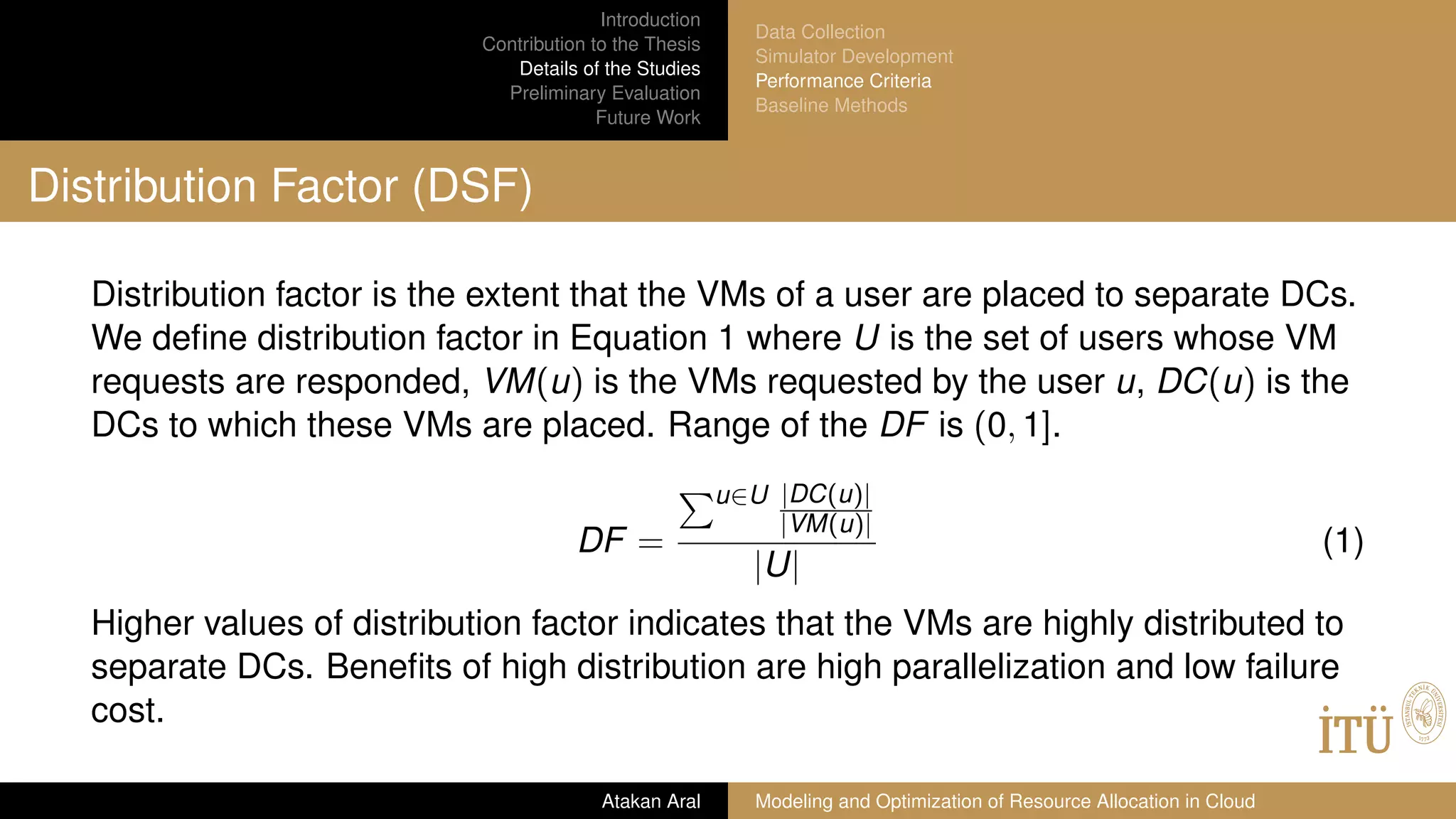 Introduction
Contribution to the Thesis
Details of the Studies
Preliminary Evaluation
Future Work
Data Collection
Simulator Development
Performance Criteria
Baseline Methods
Distribution Factor (DSF)
Distribution factor is the extent that the VMs of a user are placed to separate DCs.
We deﬁne distribution factor in Equation 1 where U is the set of users whose VM
requests are responded, VM(u) is the VMs requested by the user u, DC(u) is the
DCs to which these VMs are placed. Range of the DF is (0, 1].
DF =
u∈U |DC(u)|
|VM(u)|
|U|
(1)
Higher values of distribution factor indicates that the VMs are highly distributed to
separate DCs. Beneﬁts of high distribution are high parallelization and low failure
cost.
Atakan Aral Modeling and Optimization of Resource Allocation in Cloud
 