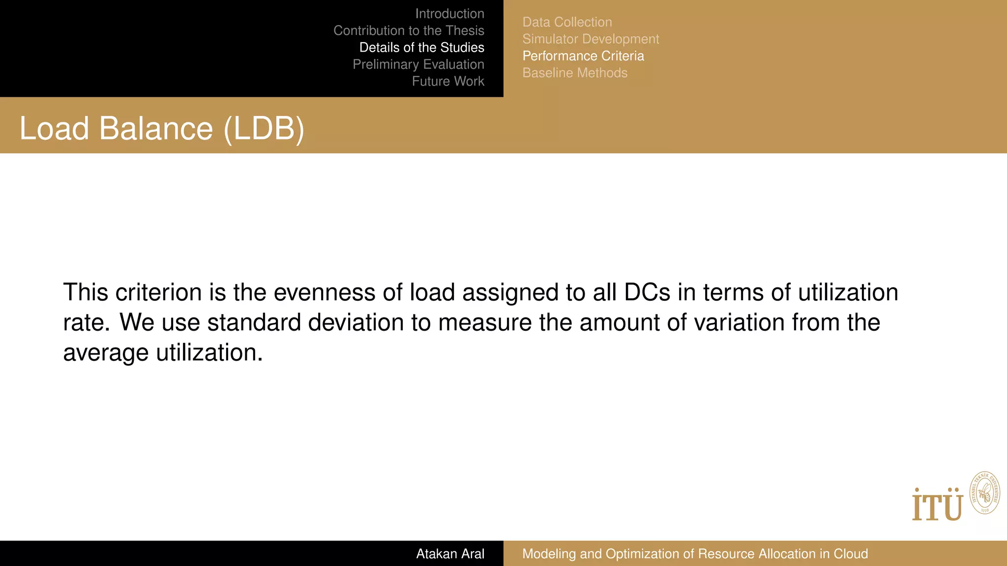 Introduction
Contribution to the Thesis
Details of the Studies
Preliminary Evaluation
Future Work
Data Collection
Simulator Development
Performance Criteria
Baseline Methods
Load Balance (LDB)
This criterion is the evenness of load assigned to all DCs in terms of utilization
rate. We use standard deviation to measure the amount of variation from the
average utilization.
Atakan Aral Modeling and Optimization of Resource Allocation in Cloud
 