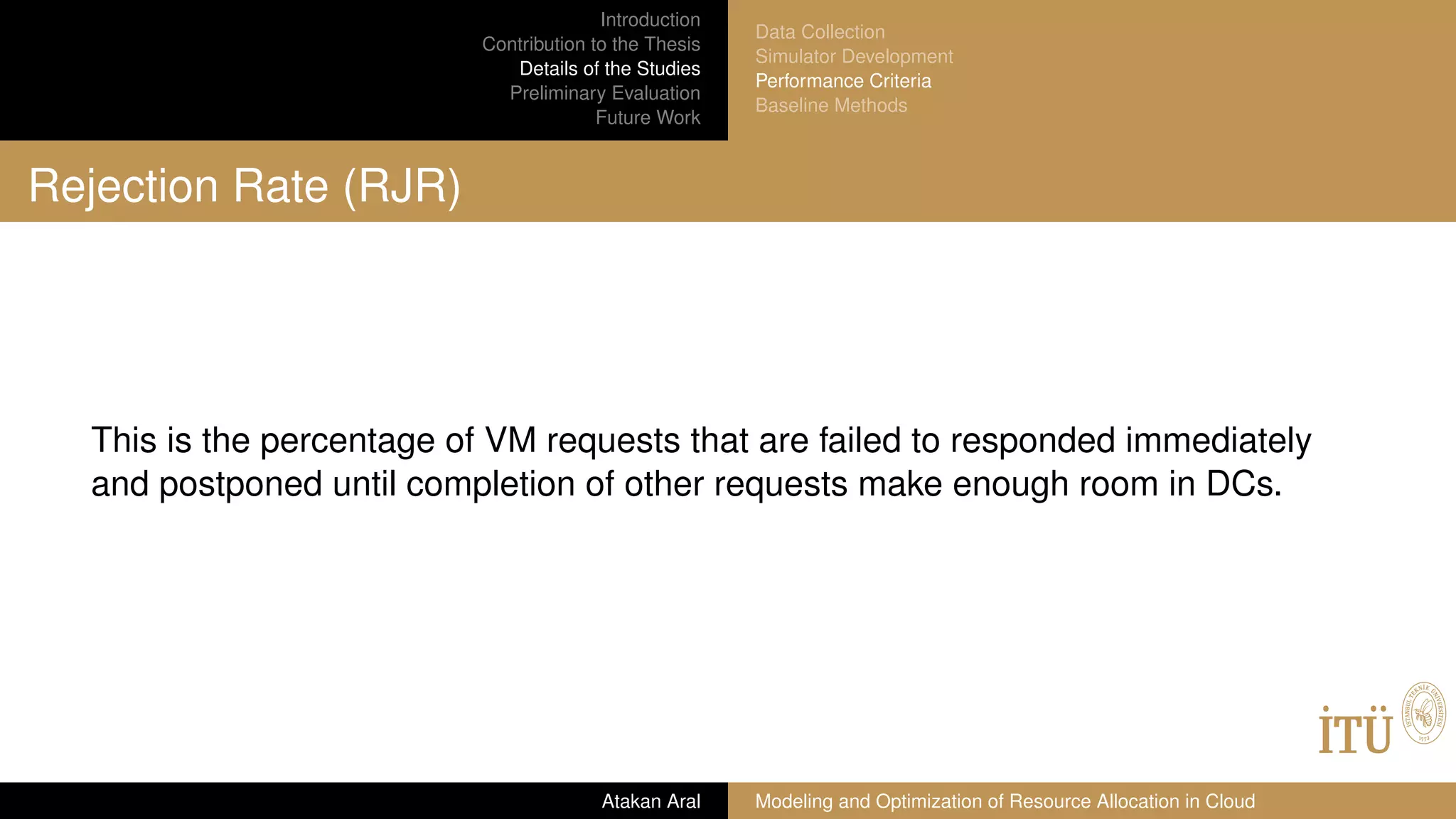 Introduction
Contribution to the Thesis
Details of the Studies
Preliminary Evaluation
Future Work
Data Collection
Simulator Development
Performance Criteria
Baseline Methods
Rejection Rate (RJR)
This is the percentage of VM requests that are failed to responded immediately
and postponed until completion of other requests make enough room in DCs.
Atakan Aral Modeling and Optimization of Resource Allocation in Cloud
 