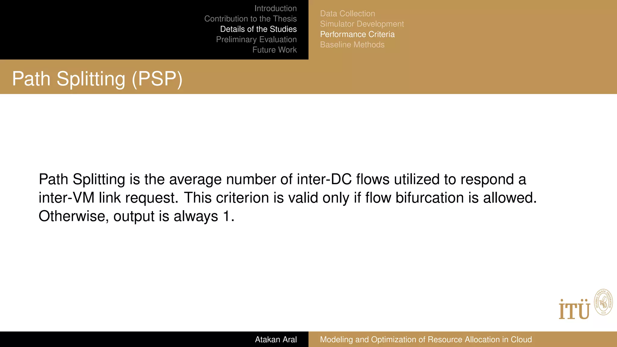 Introduction
Contribution to the Thesis
Details of the Studies
Preliminary Evaluation
Future Work
Data Collection
Simulator Development
Performance Criteria
Baseline Methods
Path Splitting (PSP)
Path Splitting is the average number of inter-DC ﬂows utilized to respond a
inter-VM link request. This criterion is valid only if ﬂow bifurcation is allowed.
Otherwise, output is always 1.
Atakan Aral Modeling and Optimization of Resource Allocation in Cloud
 