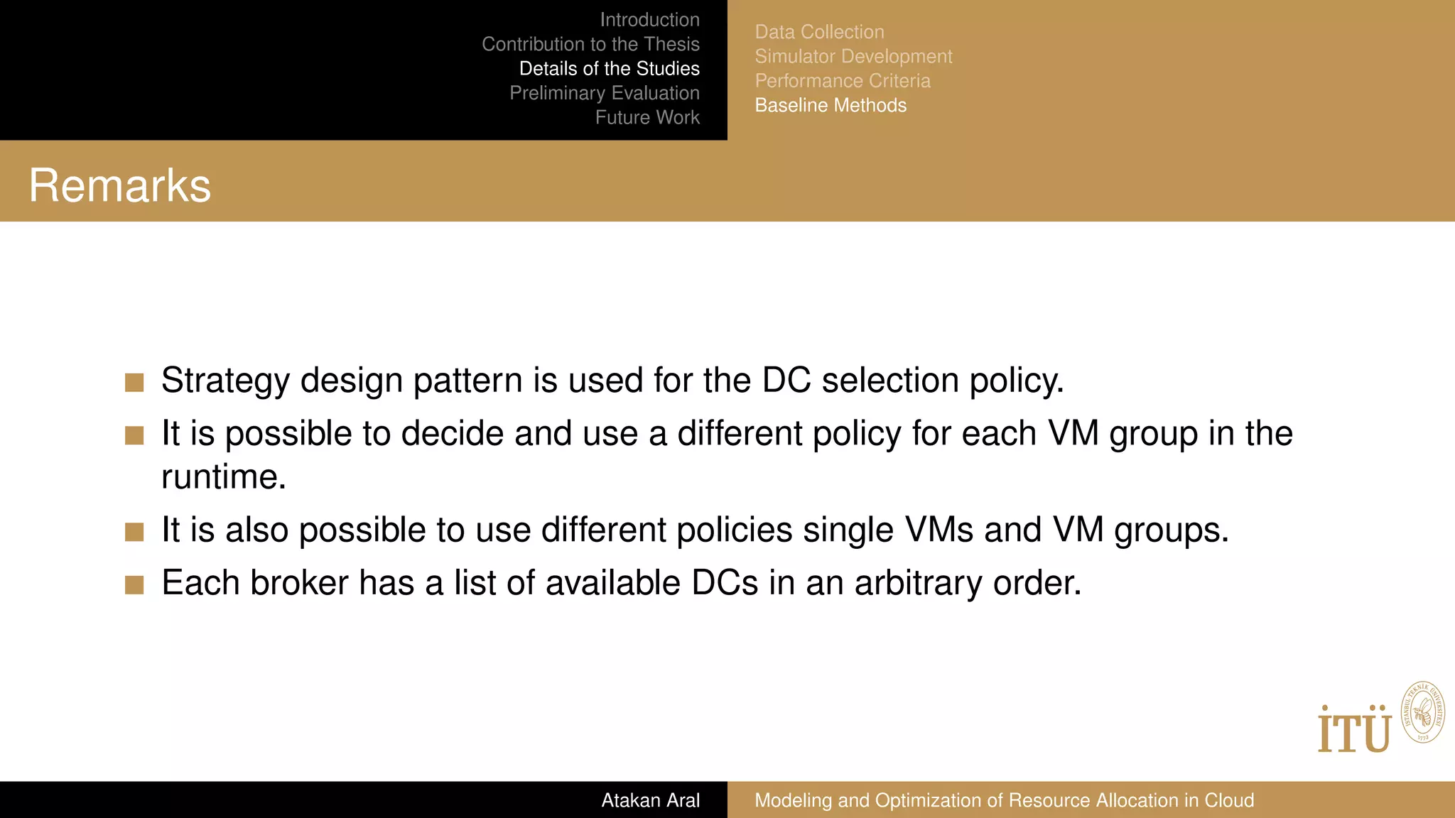 Introduction
Contribution to the Thesis
Details of the Studies
Preliminary Evaluation
Future Work
Data Collection
Simulator Development
Performance Criteria
Baseline Methods
Remarks
Strategy design pattern is used for the DC selection policy.
It is possible to decide and use a different policy for each VM group in the
runtime.
It is also possible to use different policies single VMs and VM groups.
Each broker has a list of available DCs in an arbitrary order.
Atakan Aral Modeling and Optimization of Resource Allocation in Cloud
 