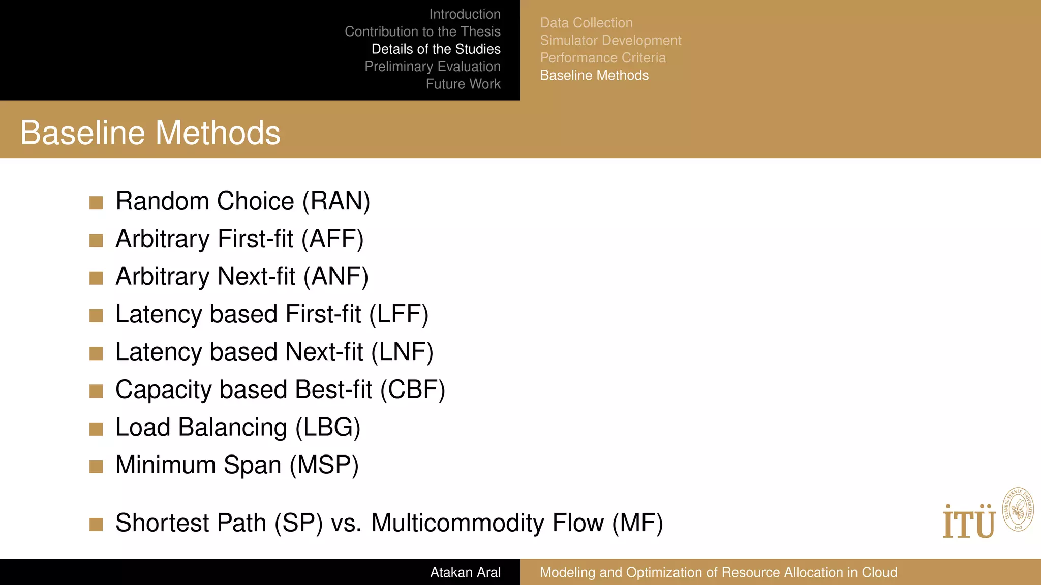 Introduction
Contribution to the Thesis
Details of the Studies
Preliminary Evaluation
Future Work
Data Collection
Simulator Development
Performance Criteria
Baseline Methods
Baseline Methods
Random Choice (RAN)
Arbitrary First-ﬁt (AFF)
Arbitrary Next-ﬁt (ANF)
Latency based First-ﬁt (LFF)
Latency based Next-ﬁt (LNF)
Capacity based Best-ﬁt (CBF)
Load Balancing (LBG)
Minimum Span (MSP)
Shortest Path (SP) vs. Multicommodity Flow (MF)
Atakan Aral Modeling and Optimization of Resource Allocation in Cloud
 