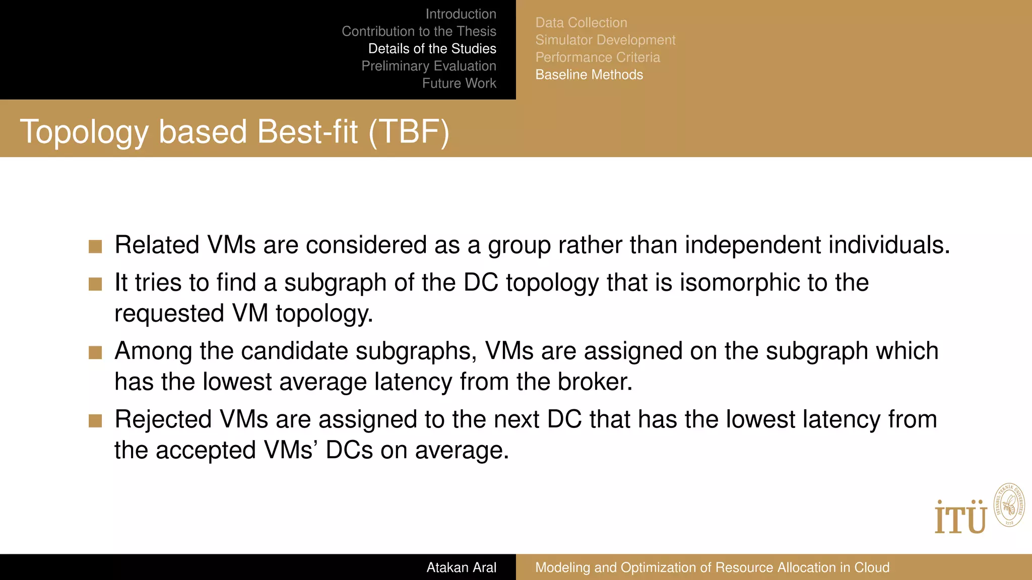 Introduction
Contribution to the Thesis
Details of the Studies
Preliminary Evaluation
Future Work
Data Collection
Simulator Development
Performance Criteria
Baseline Methods
Topology based Best-ﬁt (TBF)
Related VMs are considered as a group rather than independent individuals.
It tries to ﬁnd a subgraph of the DC topology that is isomorphic to the
requested VM topology.
Among the candidate subgraphs, VMs are assigned on the subgraph which
has the lowest average latency from the broker.
Rejected VMs are assigned to the next DC that has the lowest latency from
the accepted VMs’ DCs on average.
Atakan Aral Modeling and Optimization of Resource Allocation in Cloud
 