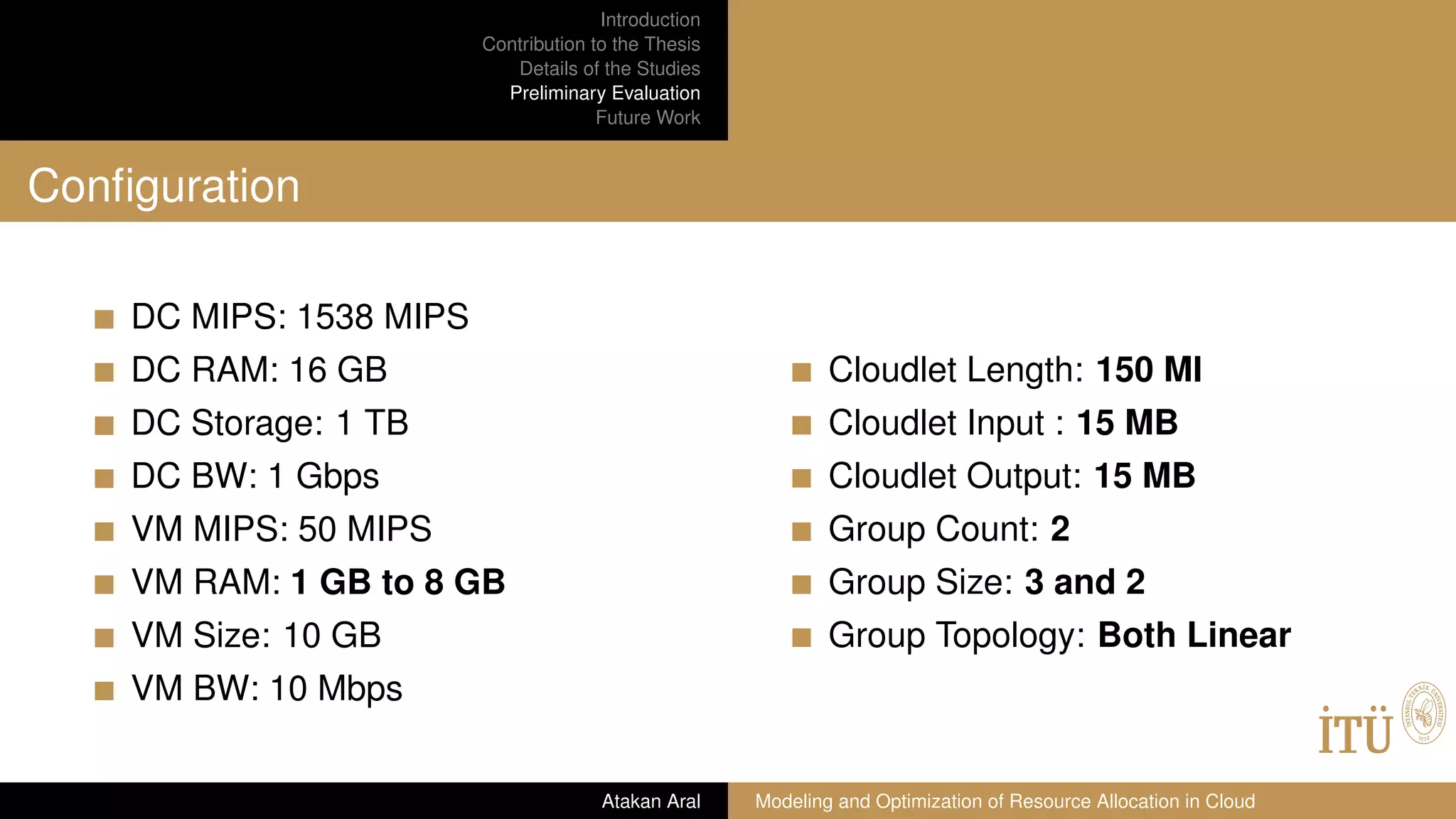 Introduction
Contribution to the Thesis
Details of the Studies
Preliminary Evaluation
Future Work
Conﬁguration
DC MIPS: 1538 MIPS
DC RAM: 16 GB
DC Storage: 1 TB
DC BW: 1 Gbps
VM MIPS: 50 MIPS
VM RAM: 1 GB to 8 GB
VM Size: 10 GB
VM BW: 10 Mbps
Cloudlet Length: 150 MI
Cloudlet Input : 15 MB
Cloudlet Output: 15 MB
Group Count: 2
Group Size: 3 and 2
Group Topology: Both Linear
Atakan Aral Modeling and Optimization of Resource Allocation in Cloud
 