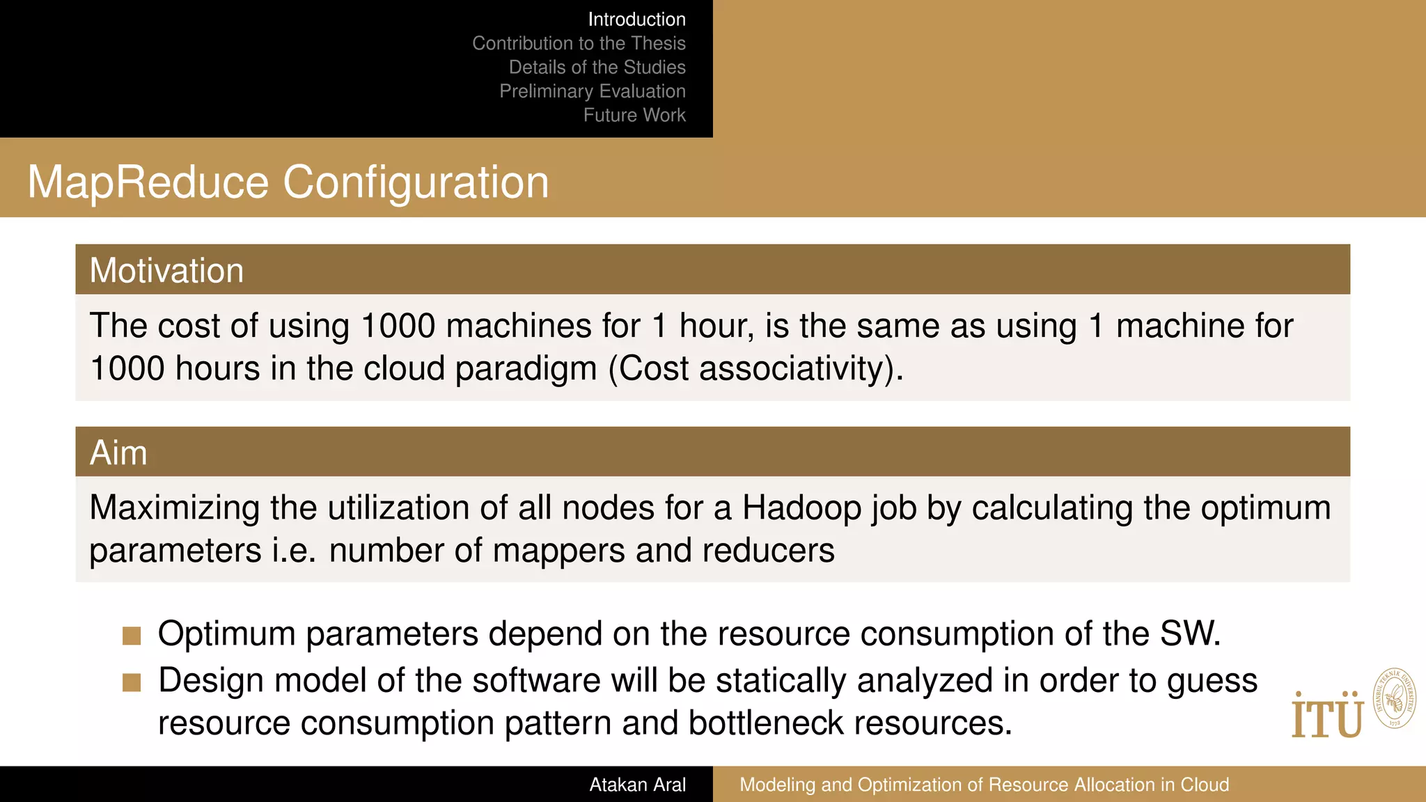 Introduction
Contribution to the Thesis
Details of the Studies
Preliminary Evaluation
Future Work
MapReduce Conﬁguration
Motivation
The cost of using 1000 machines for 1 hour, is the same as using 1 machine for
1000 hours in the cloud paradigm (Cost associativity).
Aim
Maximizing the utilization of all nodes for a Hadoop job by calculating the optimum
parameters i.e. number of mappers and reducers
Optimum parameters depend on the resource consumption of the SW.
Design model of the software will be statically analyzed in order to guess
resource consumption pattern and bottleneck resources.
Atakan Aral Modeling and Optimization of Resource Allocation in Cloud
 