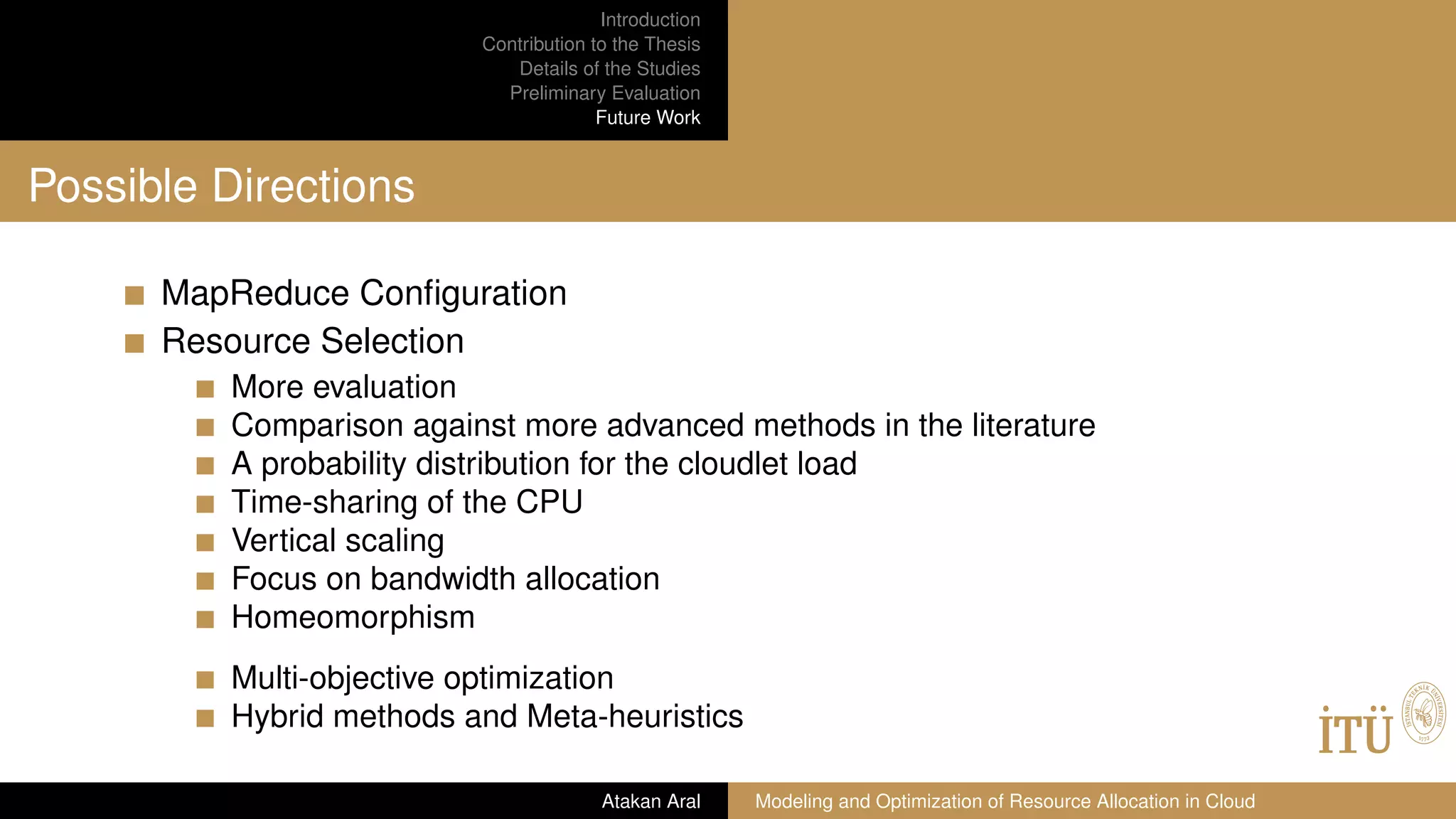 Introduction
Contribution to the Thesis
Details of the Studies
Preliminary Evaluation
Future Work
Possible Directions
MapReduce Conﬁguration
Resource Selection
More evaluation
Comparison against more advanced methods in the literature
A probability distribution for the cloudlet load
Time-sharing of the CPU
Vertical scaling
Focus on bandwidth allocation
Homeomorphism
Multi-objective optimization
Hybrid methods and Meta-heuristics
Atakan Aral Modeling and Optimization of Resource Allocation in Cloud
 