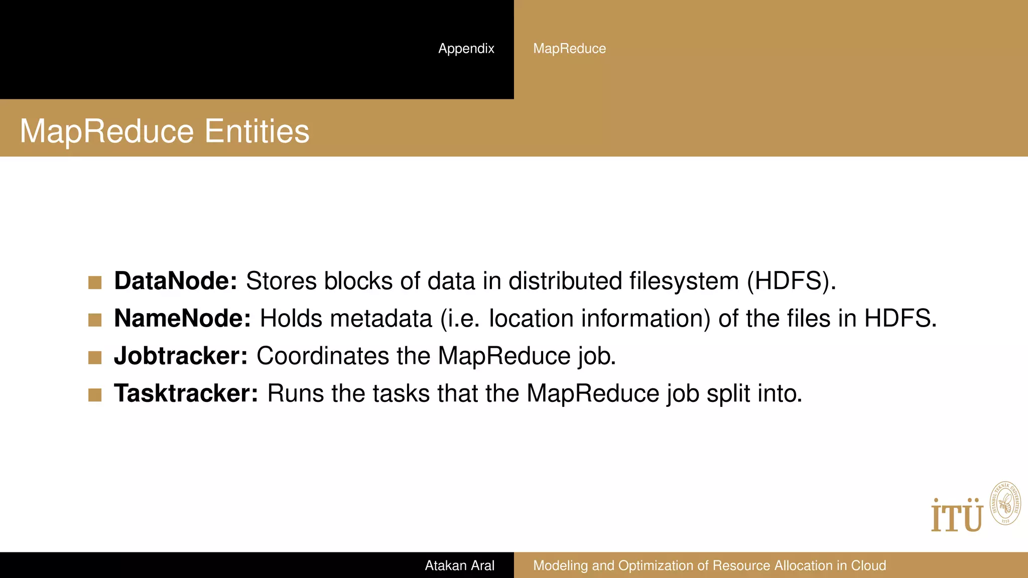 Appendix MapReduce
MapReduce Entities
DataNode: Stores blocks of data in distributed ﬁlesystem (HDFS).
NameNode: Holds metadata (i.e. location information) of the ﬁles in HDFS.
Jobtracker: Coordinates the MapReduce job.
Tasktracker: Runs the tasks that the MapReduce job split into.
Atakan Aral Modeling and Optimization of Resource Allocation in Cloud
 