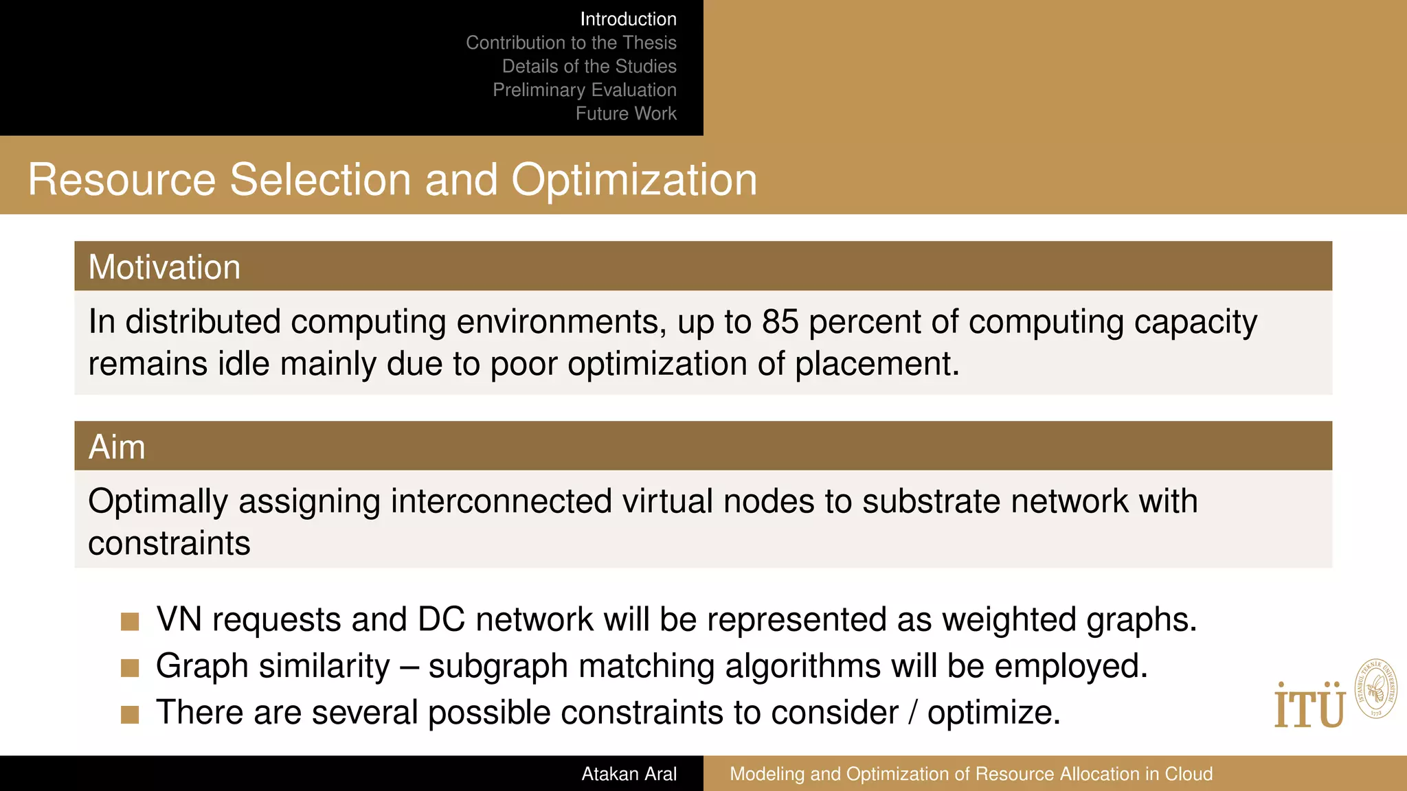 Introduction
Contribution to the Thesis
Details of the Studies
Preliminary Evaluation
Future Work
Resource Selection and Optimization
Motivation
In distributed computing environments, up to 85 percent of computing capacity
remains idle mainly due to poor optimization of placement.
Aim
Optimally assigning interconnected virtual nodes to substrate network with
constraints
VN requests and DC network will be represented as weighted graphs.
Graph similarity – subgraph matching algorithms will be employed.
There are several possible constraints to consider / optimize.
Atakan Aral Modeling and Optimization of Resource Allocation in Cloud
 