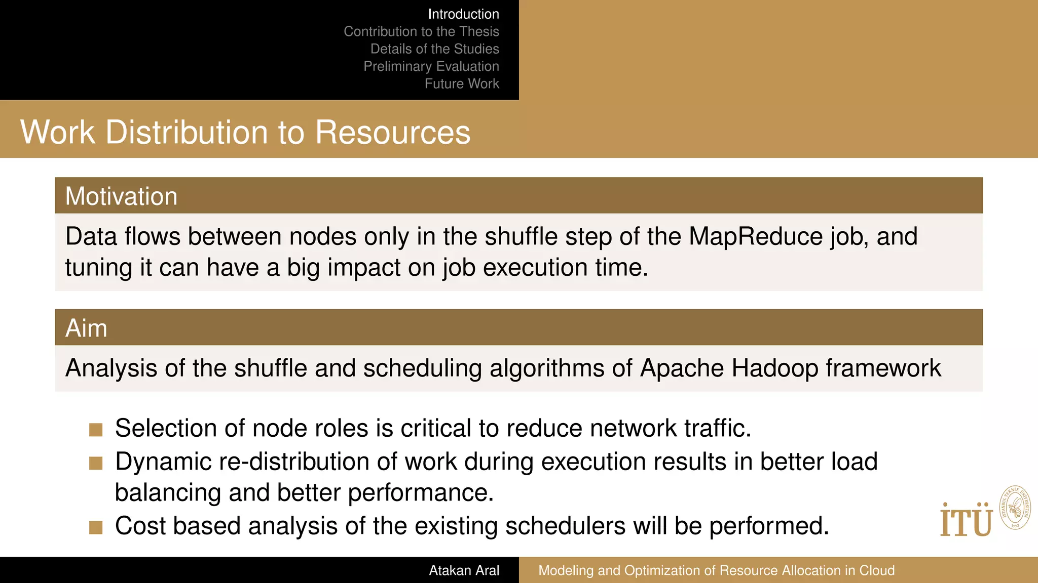 Introduction
Contribution to the Thesis
Details of the Studies
Preliminary Evaluation
Future Work
Work Distribution to Resources
Motivation
Data ﬂows between nodes only in the shufﬂe step of the MapReduce job, and
tuning it can have a big impact on job execution time.
Aim
Analysis of the shufﬂe and scheduling algorithms of Apache Hadoop framework
Selection of node roles is critical to reduce network trafﬁc.
Dynamic re-distribution of work during execution results in better load
balancing and better performance.
Cost based analysis of the existing schedulers will be performed.
Atakan Aral Modeling and Optimization of Resource Allocation in Cloud
 