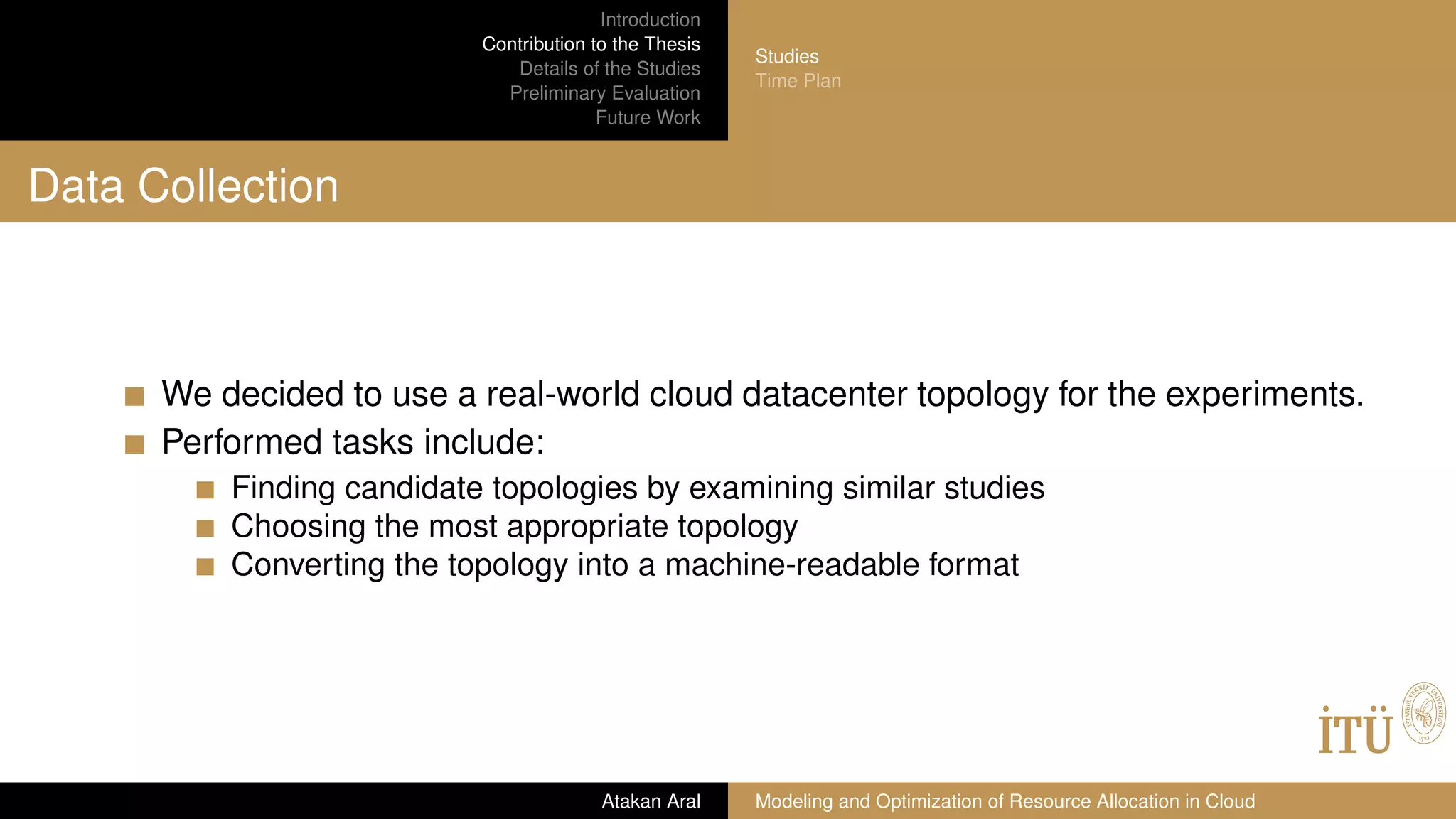 Introduction
Contribution to the Thesis
Details of the Studies
Preliminary Evaluation
Future Work
Studies
Time Plan
Data Collection
We decided to use a real-world cloud datacenter topology for the experiments.
Performed tasks include:
Finding candidate topologies by examining similar studies
Choosing the most appropriate topology
Converting the topology into a machine-readable format
Atakan Aral Modeling and Optimization of Resource Allocation in Cloud
 
