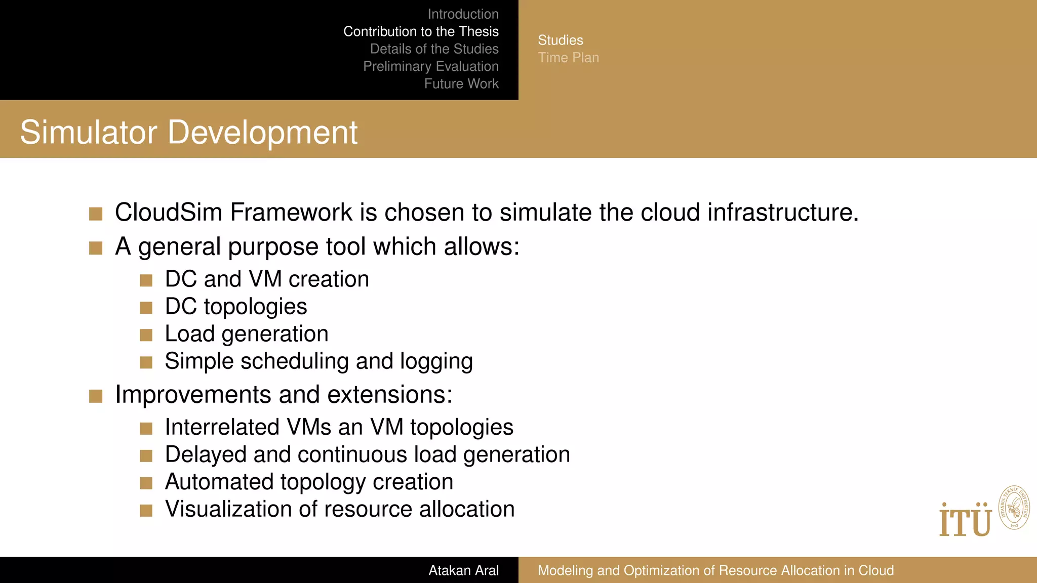 Introduction
Contribution to the Thesis
Details of the Studies
Preliminary Evaluation
Future Work
Studies
Time Plan
Simulator Development
CloudSim Framework is chosen to simulate the cloud infrastructure.
A general purpose tool which allows:
DC and VM creation
DC topologies
Load generation
Simple scheduling and logging
Improvements and extensions:
Interrelated VMs an VM topologies
Delayed and continuous load generation
Automated topology creation
Visualization of resource allocation
Atakan Aral Modeling and Optimization of Resource Allocation in Cloud
 