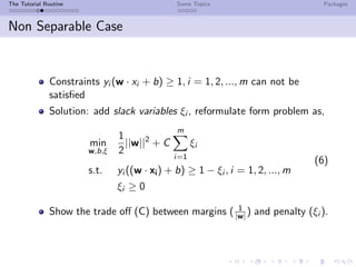 The Tutorial Routine Some Topics Packages
Non Separable Case
Constraints yi (w · xi + b) ≥ 1, i = 1, 2, ..., m can not be
satisﬁed
Solution: add slack variables ξi , reformulate form problem as,
min
w,b,ξ
1
2
||w||2
+ C
m
i=1
ξi
s.t. yi ((w · xi) + b) ≥ 1 − ξi , i = 1, 2, ..., m
ξi ≥ 0
(6)
Show the trade oﬀ (C) between margins ( 1
|w| ) and penalty (ξi ).
 