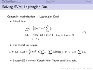 The Tutorial Routine Some Topics Packages
Solving SVM: Lagrangian Dual
Constraint optimization → Lagrangian Dual
Primal form:
min
w,b,ξ
1
2
||w||2
+ C
m
i=1
ξi
s.t. yi ((w · xi) + b) ≥ 1 − ξi , i = 1, 2, ..., m
ξi ≥ 0
(7)
The Primal Lagrangian:
L(w, b, ξ, α, µ) =
1
2
||w||2
+C
i
ξi −
i
αi {yi (w·x+b−1−ξi )}−
i
µi ξi
Because [7] is convex, Karush-Kuhn-Tucker conditions hold.
 