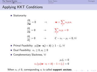 The Tutorial Routine Some Topics Packages
Applying KKT Conditions
Stationarity
∂L
∂w
= 0 → w =
i
αi yi xi
∂L
∂b
= 0 →
i
αi yi = 0
∂L
∂ξ
= 0 → C − αi − µi = 0, ∀i
Primal Feasibility: yi ((w · xi) + b) ≥ 1 − ξi , ∀i
Dual Feasibility: αi ≥ 0, ui ≥ 0
Complementary Slackness, ∀i
µi ξi = 0
αi {yi (w · xi + b) − 1 + ξi } = 0
When αi = 0, corresponding xi is called support vectors
 