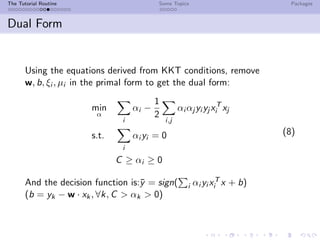 The Tutorial Routine Some Topics Packages
Dual Form
Using the equations derived from KKT conditions, remove
w, b, ξi , µi in the primal form to get the dual form:
min
α
i
αi −
1
2
i,j
αi αj yi yj xT
i xj
s.t.
i
αi yi = 0
C ≥ αi ≥ 0
(8)
And the decision function is:¯y = sign( i αi yi xT
i x + b)
(b = yk − w · xk, ∀k, C > αk > 0)
 
