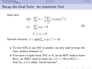The Tutorial Routine Some Topics Packages
Recap the Dual Form: An important Fact
Dual form:
min
α
i
αi −
1
2
i,j
αi αj yi yj xT
i xj
s.t.
i
αi yi = 0
C ≥ αi ≥ 0
(9)
Decision function: ¯y = sign( i αi yi xT
i x + b)
To train SVC or use SVC to predict, we only need to know the
inner product between xs!
If we want to apply linear SVC in H, we do NOT need to know
Φ(x), we ONLY need to know k(x, x ) =< Φ(x), Φ(x ) >.
And k(x, x ) is called “kernel function”.
 