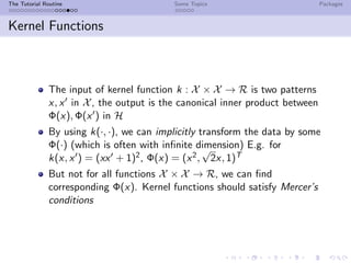 The Tutorial Routine Some Topics Packages
Kernel Functions
The input of kernel function k : X × X → R is two patterns
x, x in X, the output is the canonical inner product between
Φ(x), Φ(x ) in H
By using k(·, ·), we can implicitly transform the data by some
Φ(·) (which is often with inﬁnite dimension) E.g. for
k(x, x ) = (xx + 1)2, Φ(x) = (x2,
√
2x, 1)T
But not for all functions X × X → R, we can ﬁnd
corresponding Φ(x). Kernel functions should satisfy Mercer’s
conditions
 