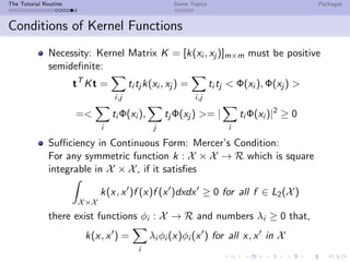 The Tutorial Routine Some Topics Packages
Conditions of Kernel Functions
Necessity: Kernel Matrix K = [k(xi , xj )]m×m must be positive
semideﬁnite:
tT
Kt =
i,j
ti tj k(xi , xj ) =
i,j
ti tj < Φ(xi ), Φ(xj ) >
=<
i
ti Φ(xi ),
j
tj Φ(xj ) >= |
i
ti Φ(xi )|2
≥ 0
Suﬃciency in Continuous Form: Mercer’s Condition:
For any symmetric function k : X × X → R which is square
integrable in X × X, if it satisﬁes
X×X
k(x, x )f (x)f (x )dxdx ≥ 0 for all f ∈ L2(X)
there exist functions φi : X → R and numbers λi ≥ 0 that,
k(x, x ) =
i
λi φi (x)φi (x ) for all x, x in X
 