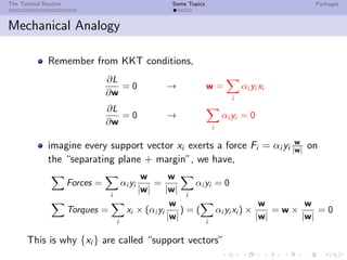The Tutorial Routine Some Topics Packages
Mechanical Analogy
Remember from KKT conditions,
∂L
∂w
= 0 → w =
i
αi yi xi
∂L
∂w
= 0 →
i
αi yi = 0
imagine every support vector xi exerts a force Fi = αi yi
w
|w| on
the “separating plane + margin”, we have,
Forces =
i
αi yi
w
|w|
=
w
|w|
i
αi yi = 0
Torques =
i
xi × (αi yi
w
|w|
) = (
i
αi yi xi ) ×
w
|w|
= w ×
w
|w|
= 0
This is why {xi } are called “support vectors”
 