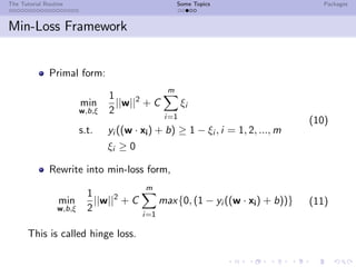 The Tutorial Routine Some Topics Packages
Min-Loss Framework
Primal form:
min
w,b,ξ
1
2
||w||2
+ C
m
i=1
ξi
s.t. yi ((w · xi) + b) ≥ 1 − ξi , i = 1, 2, ..., m
ξi ≥ 0
(10)
Rewrite into min-loss form,
min
w,b,ξ
1
2
||w||2
+ C
m
i=1
max{0, (1 − yi ((w · xi) + b))} (11)
This is called hinge loss.
 