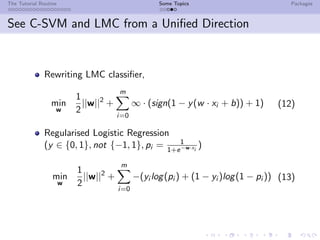 The Tutorial Routine Some Topics Packages
See C-SVM and LMC from a Uniﬁed Direction
Rewriting LMC classiﬁer,
min
w
1
2
||w||2
+
m
i=0
∞ · (sign(1 − y(w · xi + b)) + 1) (12)
Regularised Logistic Regression
(y ∈ {0, 1}, not {−1, 1}, pi = 1
1+e−w·xi
)
min
w
1
2
||w||2
+
m
i=0
−(yi log(pi ) + (1 − yi )log(1 − pi )) (13)
 