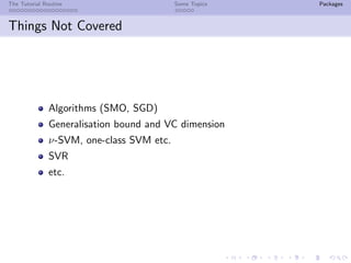 The Tutorial Routine Some Topics Packages
Things Not Covered
Algorithms (SMO, SGD)
Generalisation bound and VC dimension
ν-SVM, one-class SVM etc.
SVR
etc.
 