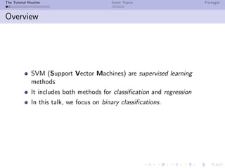 The Tutorial Routine Some Topics Packages
Overview
SVM (Support Vector Machines) are supervised learning
methods
It includes both methods for classiﬁcation and regression
In this talk, we focus on binary classiﬁcations.
 