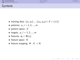 The Tutorial Routine Some Topics Packages
Symbols
training data: (x1, y1), ..., (xm, ym) ∈ X × {±1}
patterns: xi , i = 1, 2, ..., m
pattern space: X
targets: yi , i = 1, 2, ..., m
features: xi = Φ(xi )
feature space: H
feature mapping: Φ : X → H
 