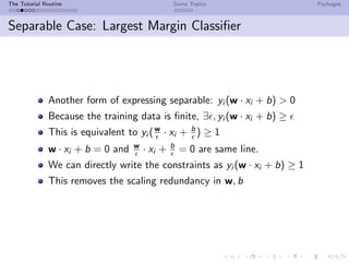 The Tutorial Routine Some Topics Packages
Separable Case: Largest Margin Classiﬁer
Another form of expressing separable: yi (w · xi + b) > 0
Because the training data is ﬁnite, ∃ , yi (w · xi + b) ≥
This is equivalent to yi (w
· xi + b
) ≥ 1
w · xi + b = 0 and w
· xi + b
= 0 are same line.
We can directly write the constraints as yi (w · xi + b) ≥ 1
This removes the scaling redundancy in w, b
 