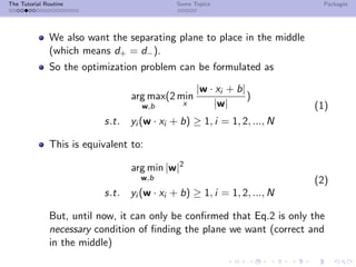 The Tutorial Routine Some Topics Packages
We also want the separating plane to place in the middle
(which means d+ = d−).
So the optimization problem can be formulated as
arg max
w,b
(2 min
x
|w · xi + b|
|w|
)
s.t. yi (w · xi + b) ≥ 1, i = 1, 2, ..., N
(1)
This is equivalent to:
arg min
w,b
|w|2
s.t. yi (w · xi + b) ≥ 1, i = 1, 2, ..., N
(2)
But, until now, it can only be conﬁrmed that Eq.2 is only the
necessary condition of ﬁnding the plane we want (correct and
in the middle)
 