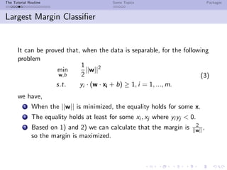 The Tutorial Routine Some Topics Packages
Largest Margin Classiﬁer
It can be proved that, when the data is separable, for the following
problem
min
w,b
1
2
||w||2
s.t. yi · (w · xi + b) ≥ 1, i = 1, ..., m.
(3)
we have,
1 When the ||w|| is minimized, the equality holds for some x.
2 The equality holds at least for some xi , xj where yi yj < 0.
3 Based on 1) and 2) we can calculate that the margin is 2
||w|| ,
so the margin is maximized.
 
