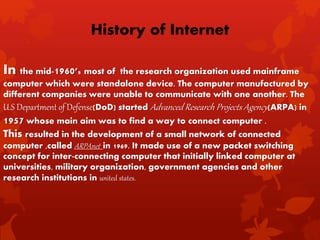 In the mid-1960’s most of the research organization used mainframe
computer which were standalone device. The computer manufactured by
different companies were unable to communicate with one another. The
U.S Department of Defense(DoD) started Advanced Research Projects Agency(ARPA) in
1957 whose main aim was to find a way to connect computer .
This resulted in the development of a small network of connected
computer ,called ARPAnet in 1969. It made use of a new packet switching
concept for inter-connecting computer that initially linked computer at
universities, military organization, government agencies and other
research institutions in united states.
History of Internet
 