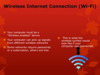 Wireless Internet Connection (Wi-Fi)
 Your computer must be a
“Wireless enabled” device
 Your computer can pick up signals
from different wireless networks
 Some networks require passwords
or a subscription, others are free
 This is what the
wireless symbol would
look like if your
computer was connected
 
