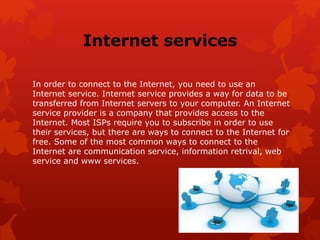 Internet services
In order to connect to the Internet, you need to use an
Internet service. Internet service provides a way for data to be
transferred from Internet servers to your computer. An Internet
service provider is a company that provides access to the
Internet. Most ISPs require you to subscribe in order to use
their services, but there are ways to connect to the Internet for
free. Some of the most common ways to connect to the
Internet are communication service, information retrival, web
service and www services.
 