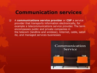 Communication services
 A communications service provider or CSP a service
provider that transports information electronically, for
example a telecommunications service provider. The term
encompasses public and private companies in
the telecom (landline and wireless), Internet, cable, satell
ite, and managed services businesses
 