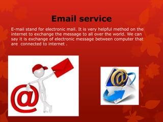 Email service
E-mail stand for electronic mail. It is very helpful method on the
internet to exchange the message to all over the world. We can
say it is exchange of electronic message between computer that
are connected to internet .
 