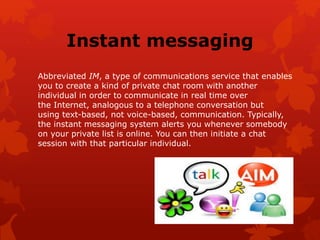 Instant messaging
Abbreviated IM, a type of communications service that enables
you to create a kind of private chat room with another
individual in order to communicate in real time over
the Internet, analogous to a telephone conversation but
using text-based, not voice-based, communication. Typically,
the instant messaging system alerts you whenever somebody
on your private list is online. You can then initiate a chat
session with that particular individual.
 