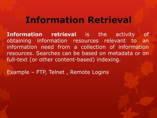 Information Retrieval
Information retrieval is the activity of
obtaining information resources relevant to an
information need from a collection of information
resources. Searches can be based on metadata or on
full-text (or other content-based) indexing.
Example – FTP, Telnet , Remote Logins
 