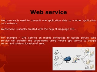 Web service
Web service is used to transmit one application data to another application
on a network.
Webservice is usually created with the help of language XML.
For example – GPS service on mobile connected to google server. Web
service will transfer the coordinates using mobile gps service to google
server and retrieve location of area.
 